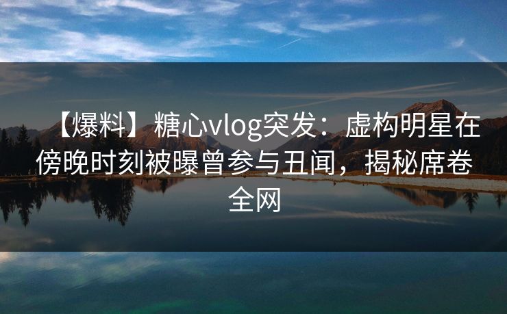 【爆料】糖心vlog突发：虚构明星在傍晚时刻被曝曾参与丑闻，揭秘席卷全网