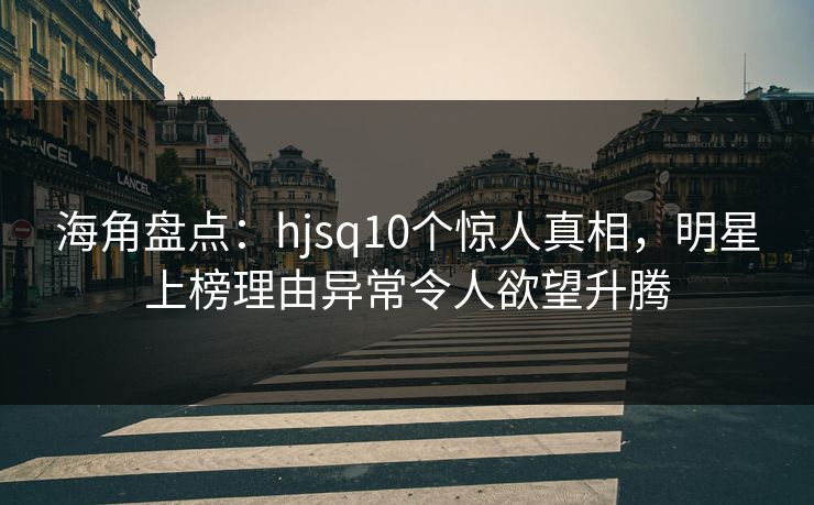 海角盘点：hjsq10个惊人真相，明星上榜理由异常令人欲望升腾