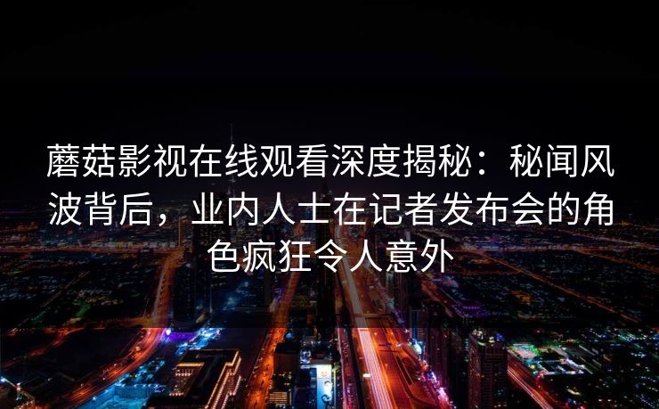 蘑菇影视在线观看深度揭秘：秘闻风波背后，业内人士在记者发布会的角色疯狂令人意外