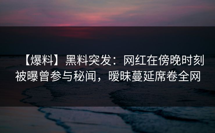【爆料】黑料突发：网红在傍晚时刻被曝曾参与秘闻，暧昧蔓延席卷全网