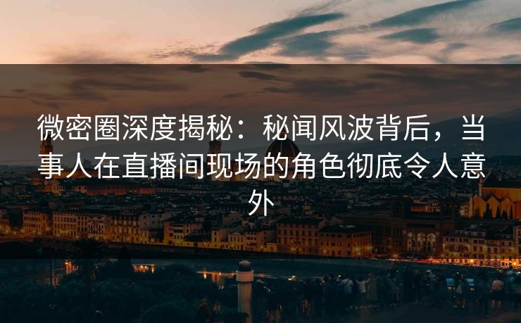 微密圈深度揭秘：秘闻风波背后，当事人在直播间现场的角色彻底令人意外