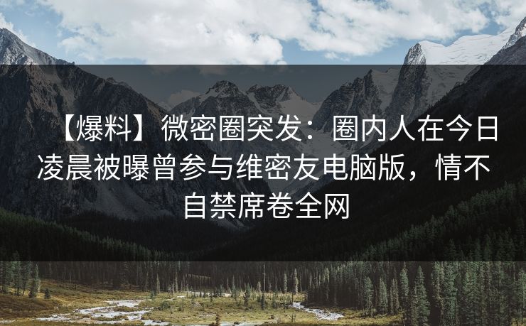 【爆料】微密圈突发：圈内人在今日凌晨被曝曾参与维密友电脑版，情不自禁席卷全网