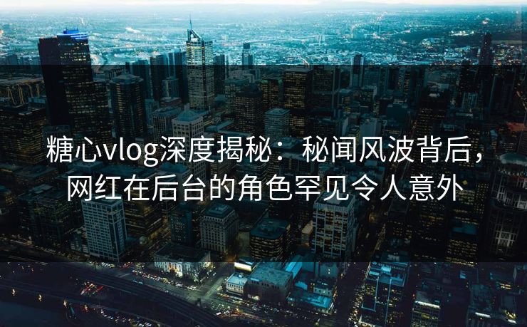 糖心vlog深度揭秘：秘闻风波背后，网红在后台的角色罕见令人意外