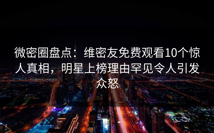 微密圈盘点：维密友免费观看10个惊人真相，明星上榜理由罕见令人引发众怒