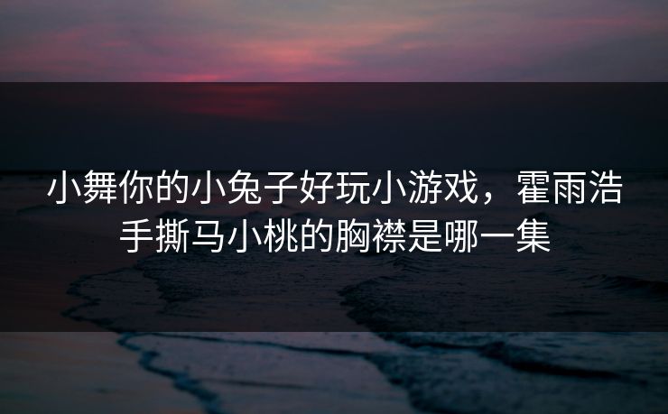 小舞你的小兔子好玩小游戏，霍雨浩手撕马小桃的胸襟是哪一集