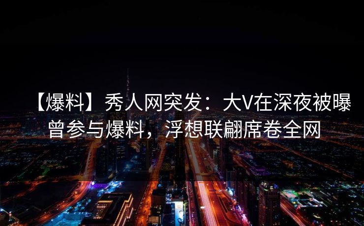 【爆料】秀人网突发：大V在深夜被曝曾参与爆料，浮想联翩席卷全网