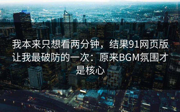 我本来只想看两分钟，结果91网页版让我最破防的一次：原来BGM氛围才是核心