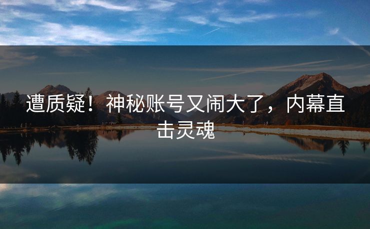 遭质疑！神秘账号又闹大了，内幕直击灵魂