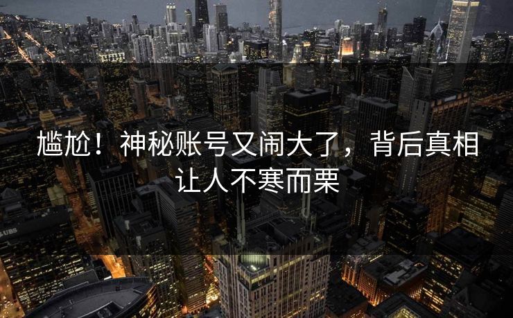 尴尬！神秘账号又闹大了，背后真相让人不寒而栗