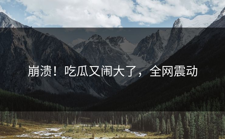 崩溃！吃瓜又闹大了，全网震动