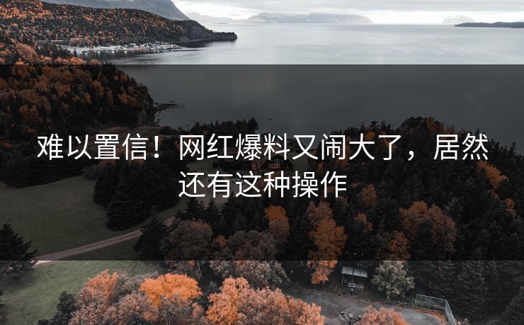 难以置信！网红爆料又闹大了，居然还有这种操作
