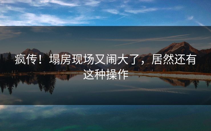 疯传！塌房现场又闹大了，居然还有这种操作
