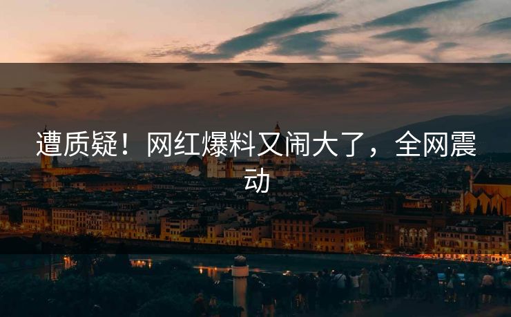 遭质疑！网红爆料又闹大了，全网震动