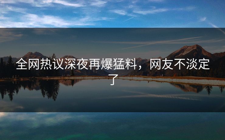 全网热议深夜再爆猛料，网友不淡定了
