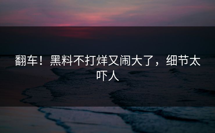翻车！黑料不打烊又闹大了，细节太吓人