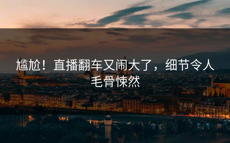 尴尬！直播翻车又闹大了，细节令人毛骨悚然