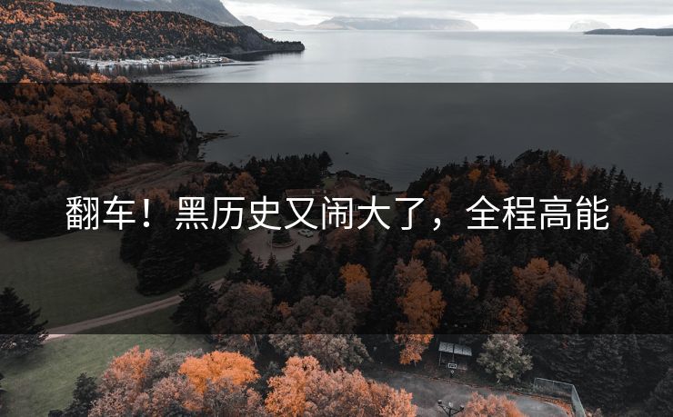 翻车！黑历史又闹大了，全程高能