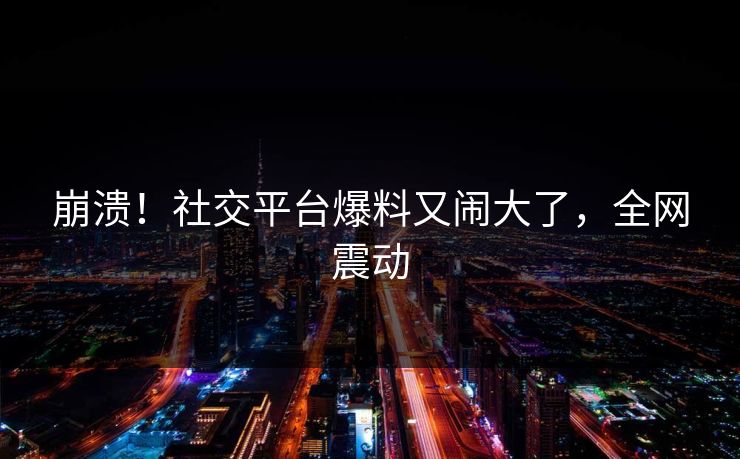 崩溃！社交平台爆料又闹大了，全网震动