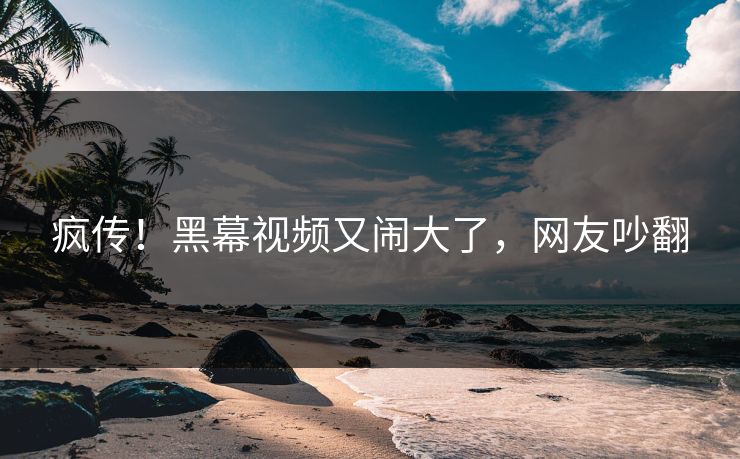 疯传！黑幕视频又闹大了，网友吵翻