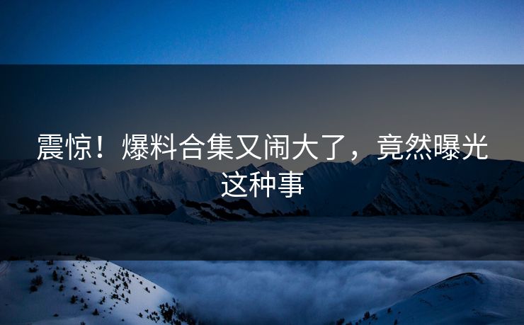 震惊！爆料合集又闹大了，竟然曝光这种事