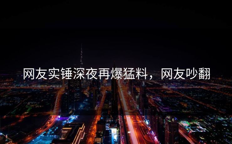 网友实锤深夜再爆猛料，网友吵翻