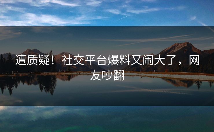 遭质疑！社交平台爆料又闹大了，网友吵翻