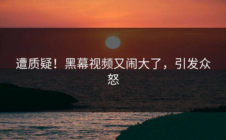 遭质疑！黑幕视频又闹大了，引发众怒