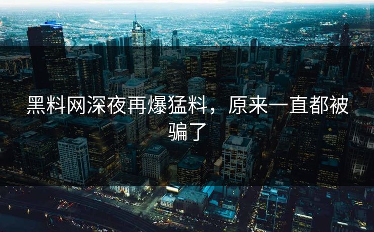 黑料网深夜再爆猛料，原来一直都被骗了