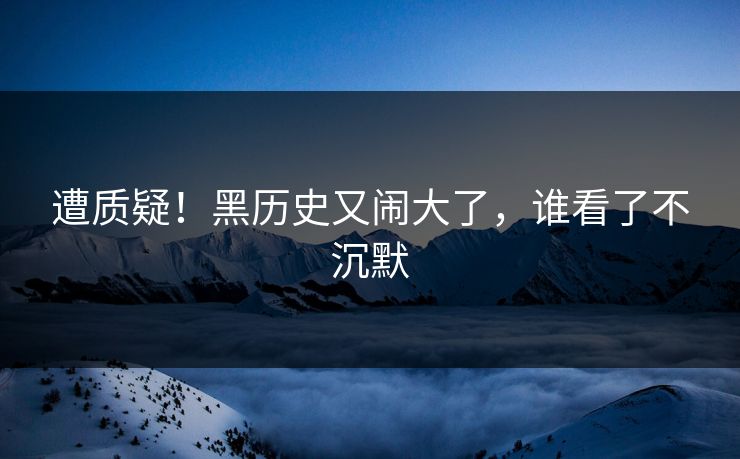 遭质疑！黑历史又闹大了，谁看了不沉默