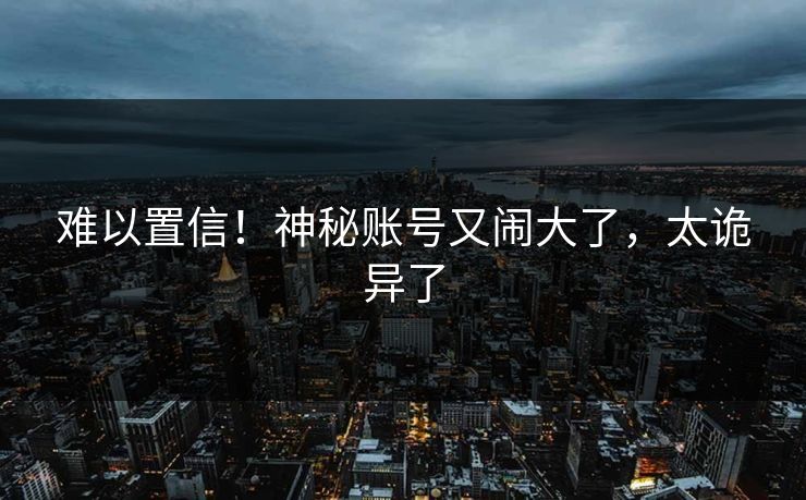 难以置信！神秘账号又闹大了，太诡异了