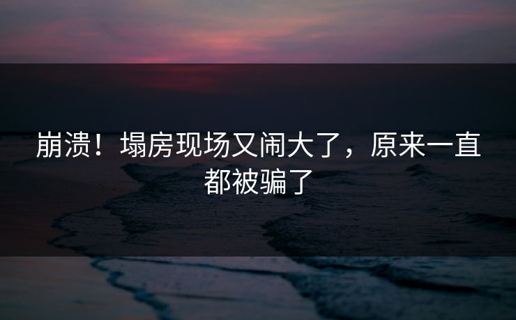 崩溃！塌房现场又闹大了，原来一直都被骗了