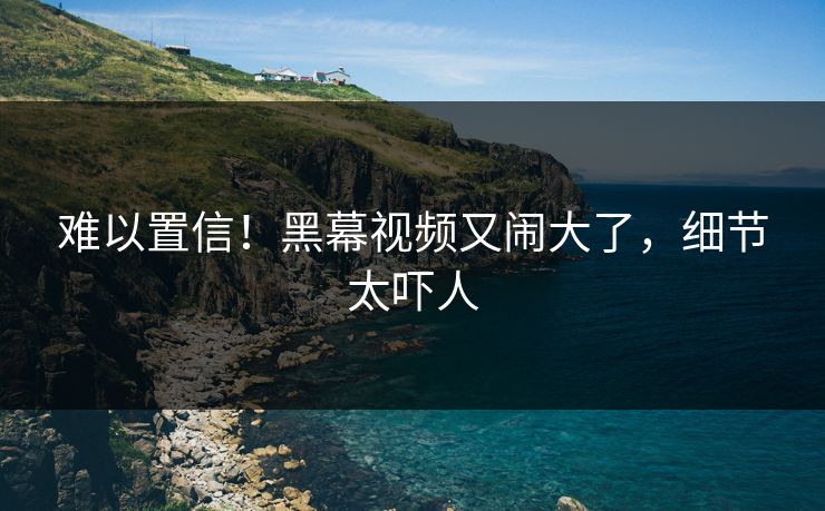 难以置信！黑幕视频又闹大了，细节太吓人