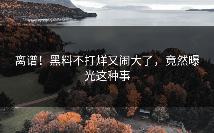 离谱！黑料不打烊又闹大了，竟然曝光这种事