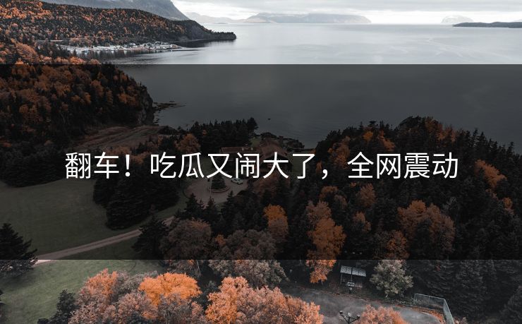 翻车！吃瓜又闹大了，全网震动