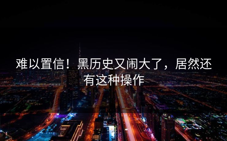 难以置信！黑历史又闹大了，居然还有这种操作