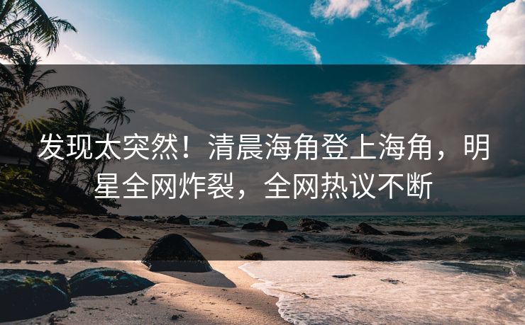 发现太突然！清晨海角登上海角，明星全网炸裂，全网热议不断