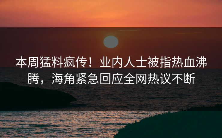 本周猛料疯传！业内人士被指热血沸腾，海角紧急回应全网热议不断