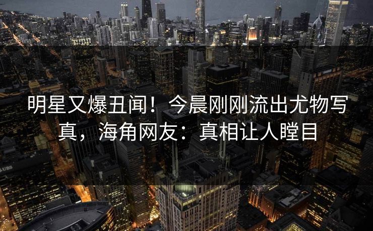 明星又爆丑闻！今晨刚刚流出尤物写真，海角网友：真相让人瞠目