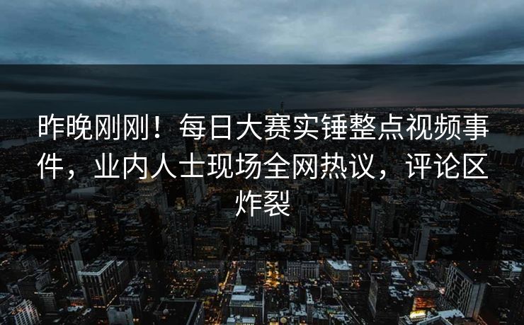 昨晚刚刚！每日大赛实锤整点视频事件，业内人士现场全网热议，评论区炸裂