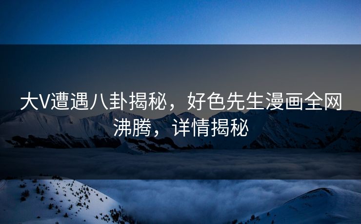 大V遭遇八卦揭秘，好色先生漫画全网沸腾，详情揭秘