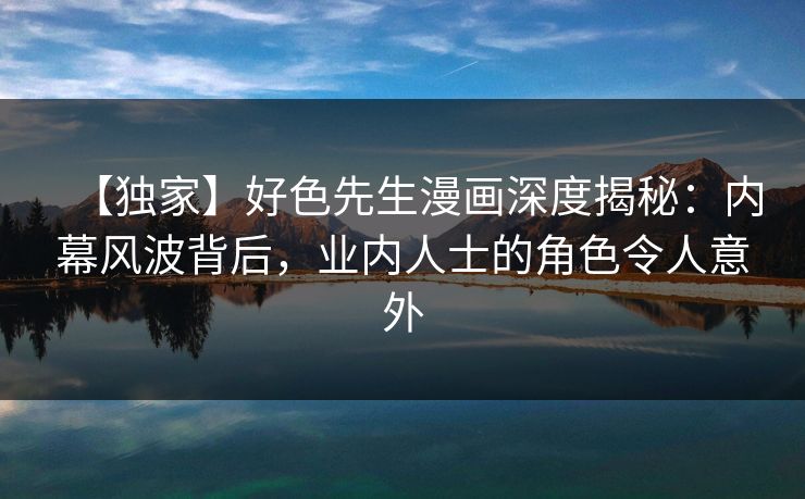 【独家】好色先生漫画深度揭秘：内幕风波背后，业内人士的角色令人意外