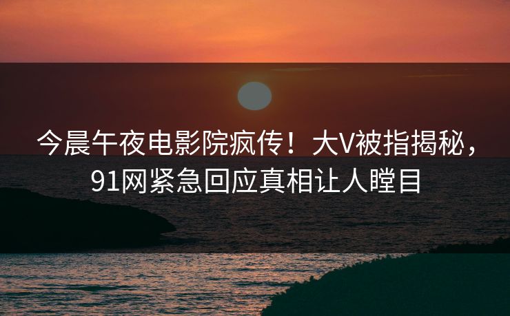 今晨午夜电影院疯传！大V被指揭秘，91网紧急回应真相让人瞠目