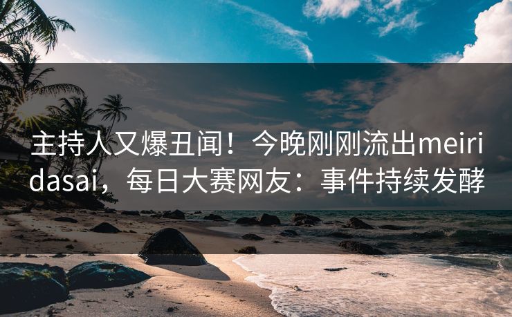 主持人又爆丑闻！今晚刚刚流出meiridasai，每日大赛网友：事件持续发酵