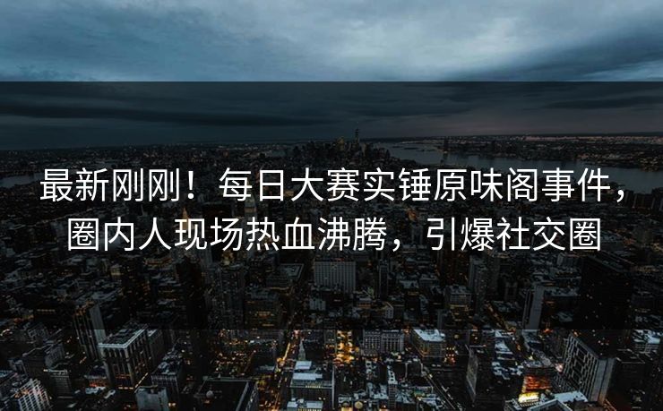 最新刚刚！每日大赛实锤原味阁事件，圈内人现场热血沸腾，引爆社交圈