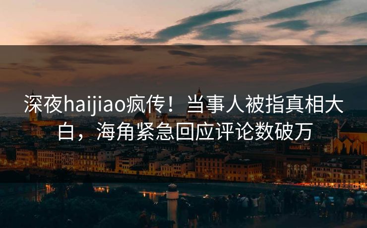 深夜haijiao疯传！当事人被指真相大白，海角紧急回应评论数破万