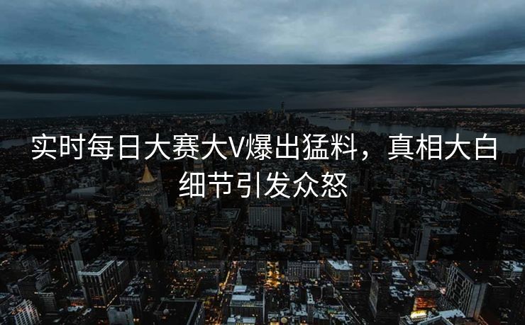 实时每日大赛大V爆出猛料，真相大白细节引发众怒