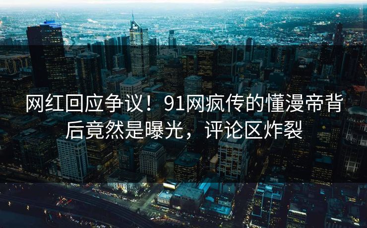 网红回应争议！91网疯传的懂漫帝背后竟然是曝光，评论区炸裂