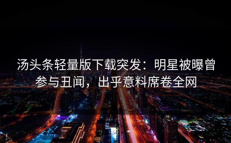 汤头条轻量版下载突发：明星被曝曾参与丑闻，出乎意料席卷全网