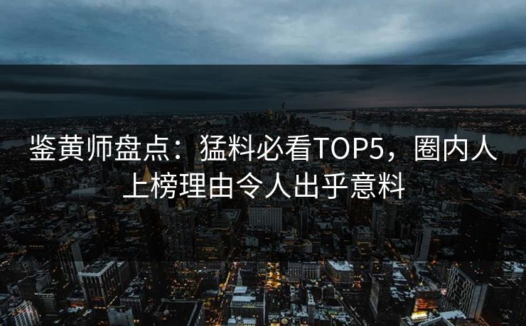 鉴黄师盘点：猛料必看TOP5，圈内人上榜理由令人出乎意料