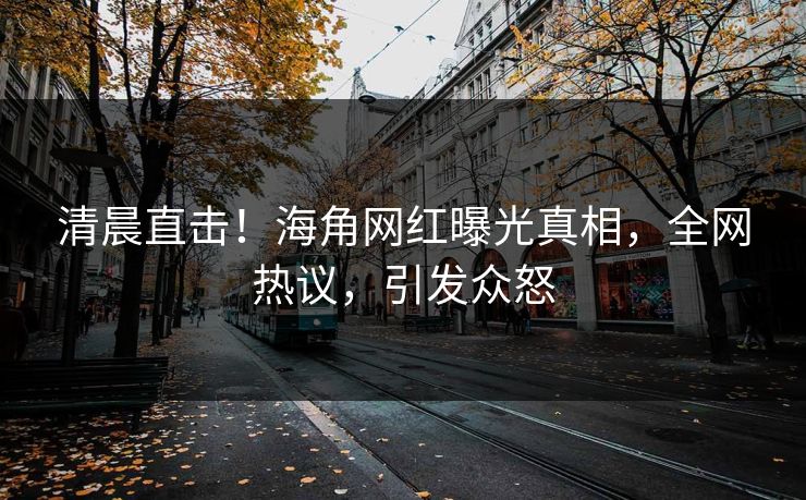 清晨直击！海角网红曝光真相，全网热议，引发众怒